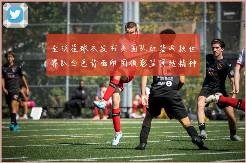 全明星球衣发布美国队红蓝两款世界队白色背面印国旗彰显团结精神