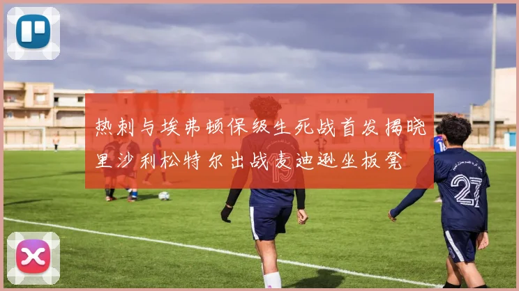 热刺与埃弗顿保级生死战首发揭晓里沙利松特尔出战麦迪逊坐板凳