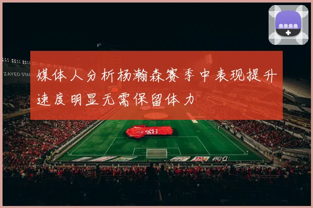 媒体人分析杨瀚森赛季中表现提升速度明显无需保留体力