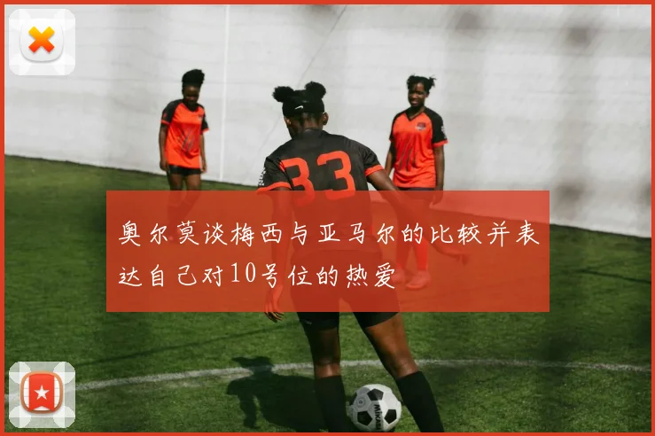 奥尔莫谈梅西与亚马尔的比较并表达自己对10号位的热爱