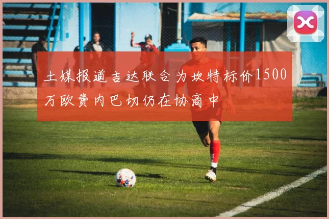 土媒报道吉达联合为坎特标价1500万欧费内巴切仍在协商中