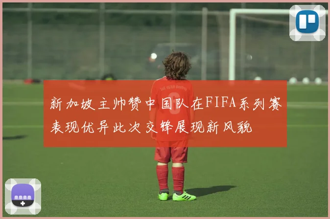 新加坡主帅赞中国队在FIFA系列赛表现优异此次交锋展现新风貌