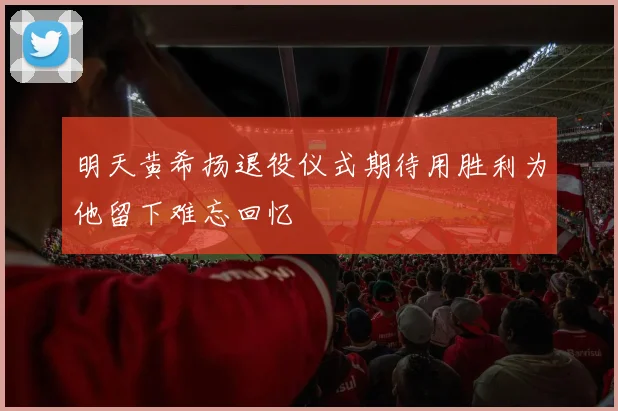 明天黄希扬退役仪式期待用胜利为他留下难忘回忆