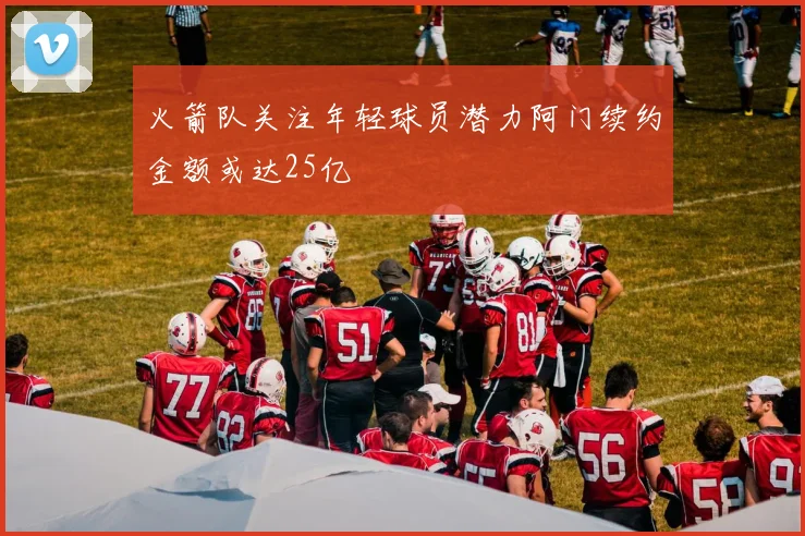 火箭队关注年轻球员潜力阿门续约金额或达25亿