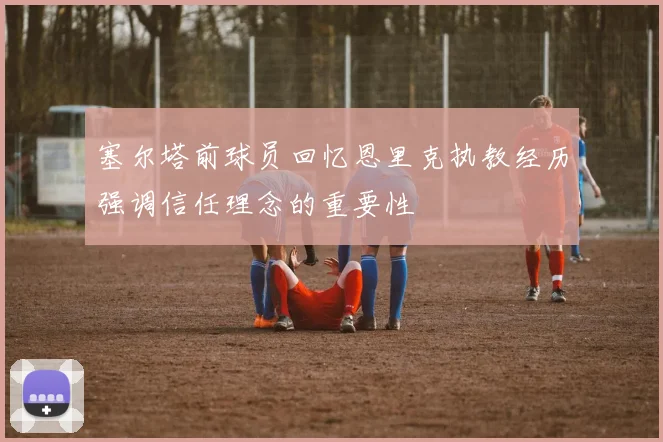 塞尔塔前球员回忆恩里克执教经历强调信任理念的重要性