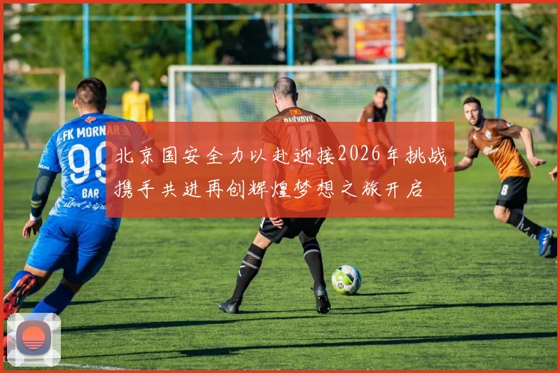 北京国安全力以赴迎接2026年挑战携手共进再创辉煌梦想之旅开启