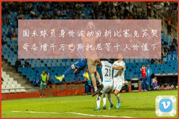 国米球员身价波动分析比塞克苏契奇各增千万巴斯托尼等十人价值下滑