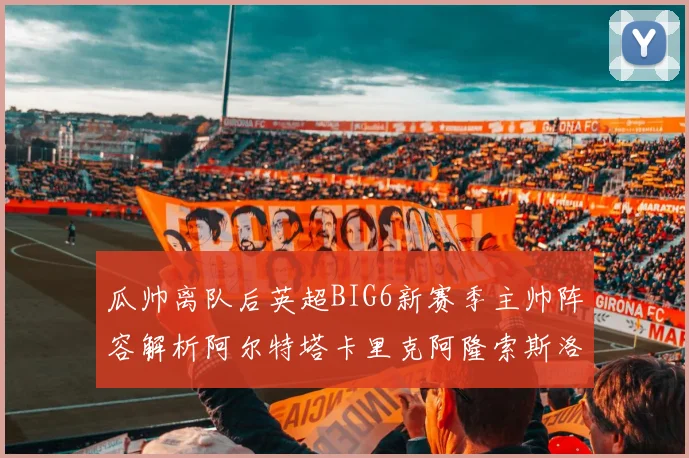 瓜帅离队后英超BIG6新赛季主帅阵容解析阿尔特塔卡里克阿隆索斯洛特的挑战与机遇