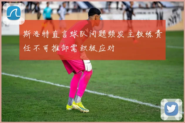 斯洛特直言球队问题频发主教练责任不可推卸需积极应对