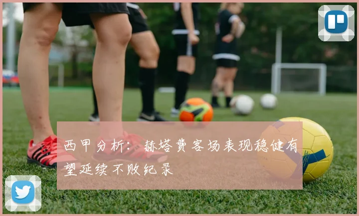 西甲分析：赫塔费客场表现稳健有望延续不败纪录