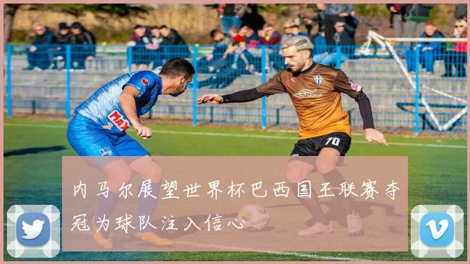 内马尔展望世界杯巴西国王联赛夺冠为球队注入信心