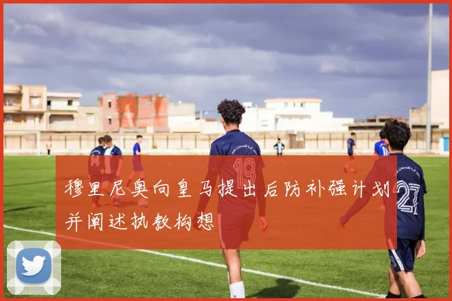 穆里尼奥向皇马提出后防补强计划并阐述执教构想
