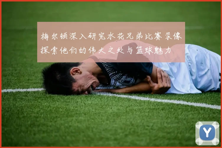 梅尔顿深入研究水花兄弟比赛录像探索他们的伟大之处与篮球魅力