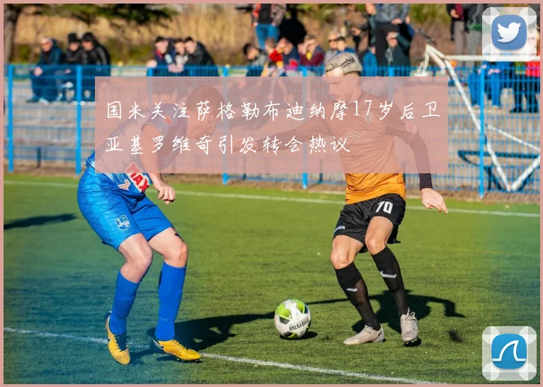 国米关注萨格勒布迪纳摩17岁后卫亚基罗维奇引发转会热议