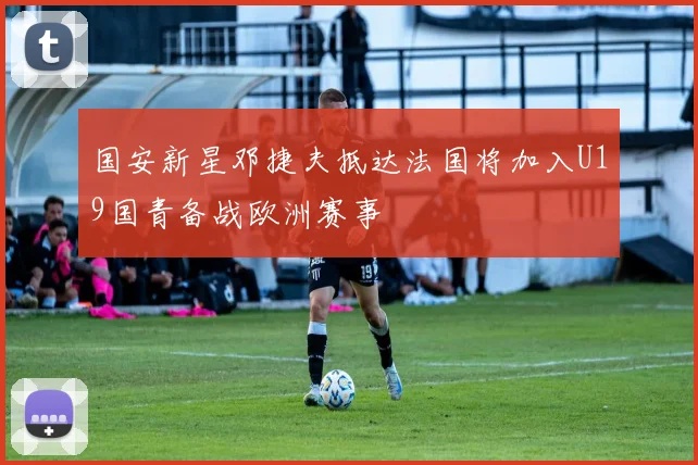 国安新星邓捷夫抵达法国将加入U19国青备战欧洲赛事